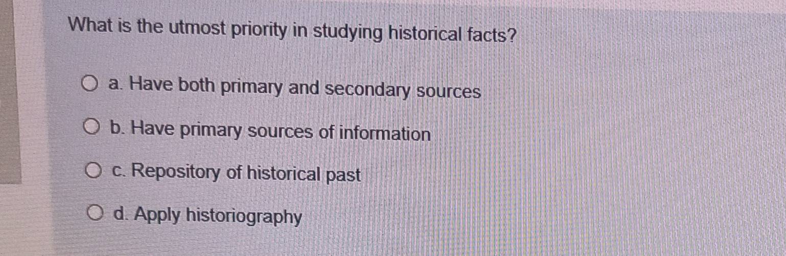 What is the utmost priority in studying historical facts?
a. Have both primary and secondary sources
b. Have primary sources of information
c. Repository of historical past
d. Apply historiography