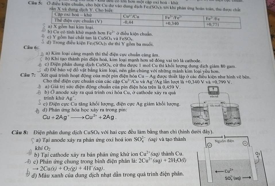 khữ đếu có lớn hơn một cập oxi hoá - khử.
Câu 5: Ở điều kiện chuẩn, cho bột Cu dư vào dung dịch Fe_2(SO_4) 3 tới khi phản ứng hoàn toàn, thu được chất
rắn X và dung dị
b) Cu có tính khử mạnh hơn Fe^(2+) ở điều kiện chuẩn.
c) Y gồm hai chất tan là CuS C 4 và l eSO_4.
d) Trong điều kiện I Fe_2(SO_4) dư thì Y gồm ba muối.
Câu 6:
a) Kim loại càng mạnh thì thể điện cực chuẩn càng âm.
b) Khi tạo thành pin điện hoá, kim loại mạnh hơn sẽ đóng vai trò là cathode.
c) iện phân dung dịch CuSO_4 4, cứ thu được 1 mol Cu thì khối lượng dung dịch giảm 80 gam.
d) Để bảo vệ đồ vật bằng kim loại, nên gắn chúng với những mảnh kim loại yếu hơn.
Câu 7: Xét quá trình hoạt động của một pin điện hóa Ag được thiết lập ở các điều kiện như hình vẽ bên. Cu-A
Cho thể điện cực chuẩn của các cặp Cu^(2+)/Cu 1 và Ag^+/A Ag lần lượt la+0,340Vva+0,799V.
a) Giá trị sức điện động chuẩn của pin điện hóa trên là 0,459 V.
b) Ở anode xảy ra quá trình oxi hóa Cu, ở cathode xảy ra quá
trình khử Ag^+
c) Điện cực Cu tăng khối lượng, điện cực Ag giảm khối lượng. 
d) Phản ứng hóa học xảy ra trong pin:
Cu+2Ag^+to Cu^(2+)+2Ag.
Câu 8: Điện phân dung dịch CuSO_4 với hai cực đều làm bằng than chì (hình dưới đây).
a) Tại anode xảy ra phản ứng oxi hoá ion SO_4^((2-) frac 1) aq 0 và tạo thành Nguồn điện
khí O_2
b) Tại cathode xảy ra bán phản ứng khử ion Cu^(2+)(aq) thành Cu.
c) Phản ứng chung trong bình điện phân là: 2Cu^(2+)(aq)+2H_2O(l)
2Cu(s)+O_2(g)+4H^+(aq).
Cu^(2+)
d) Màu xanh của dung dịch nhạt dần trong quá trình điện phân.
SO_4^(2-)(aq)