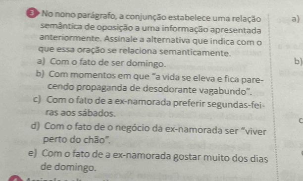 No nono parágrafo, a conjunção estabelece uma relação a)
semântica de oposição a uma informação apresentada
anteriormente. Assinale a alternativa que indica com o
que essa oração se relaciona semanticamente.
a) Com o fato de ser domingo.
b)
b) Com momentos em que “a vida se eleva e fica pare-
cendo propaganda de desodorante vagabundo''.
c) Com o fato de a ex-namorada preferir segundas-fei-
ras aos sábados.
C
d) Com o fato de o negócio da ex-namorada ser “viver
perto do chão".
e) Com o fato de a ex-namorada gostar muito dos dias
de domingo.