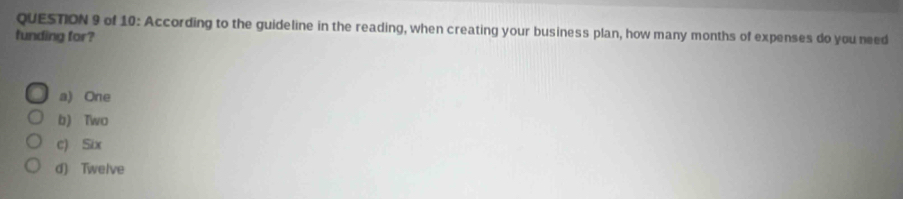 of 10: According to the guideline in the reading, when creating your business plan, how many months of expenses do you need
funding for?
a) One
b) Two
c) Six
d) Twelve