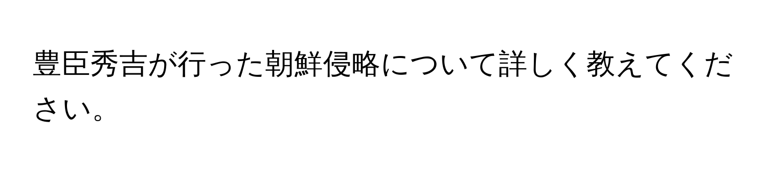 豊臣秀吉が行った朝鮮侵略について詳しく教えてください。