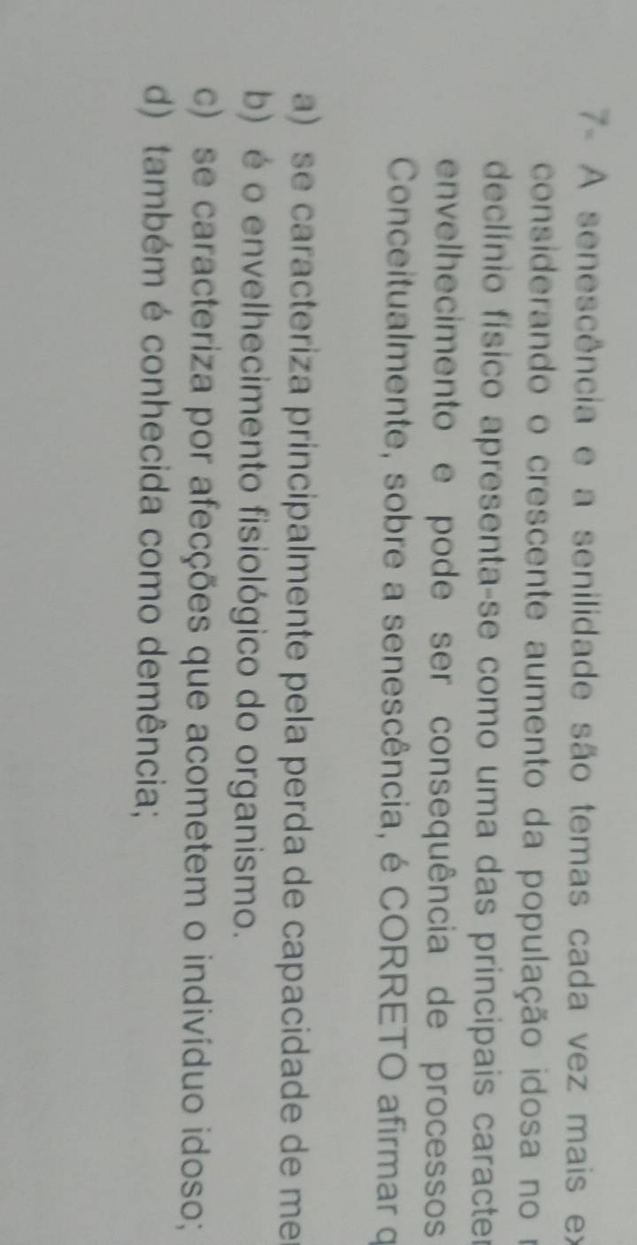 7- A senescência e a senilidade são temas cada vez mais ex
considerando o crescente aumento da população idosa no o
declínio físico apresenta-se como uma das principais caracter
envelhecimento e pode ser consequência de processos
Conceitualmente, sobre a senescência, é CORRETO afirmar q
a) se caracteriza principalmente pela perda de capacidade de me
b) é o envelhecimento fisiológico do organismo.
c) se caracteriza por afecções que acometem o indivíduo idoso;
d) também é conhecida como demência;