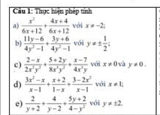 Cầu 1: Thực hiện phép tính 
a)  x^2/6x+12 + (4x+4)/6x+12  với x!= -2; 
b)  (11y-6)/4y^2-1 + (3y+6)/4y^2-1  với y!= ±  1/2 ; 
c)  (2-x)/2x^2y^2 + (5+2y)/8x^3y^2 + (x-7)/4x^3y  với x!= 0 và y!= 0. 
d)  (3x^2-x)/x-1 + (x+2)/1-x + (3-2x^2)/x-1  với x!= 1; 
e)  2/y+2 + 4/y-2 + (5y+2)/4-y^2  với y!= ± 2.