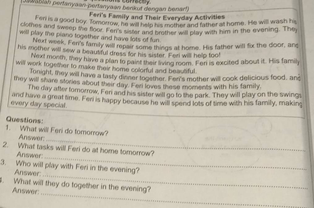 ons correctly. 
(Jawäblah pertanyaan-pertanyaan berikut dengan benar!) 
Feri's Family and Their Everyday Activities 
Feri is a good boy. Tomorrow, he will help his mother and father at home. He will wash hi 
clothes and sweep the floor. Feri's sister and brother will play with him in the evening. They 
will play the piano together and have lots of fun. 
Next week, Feri's family will repair some things at home. His father will fix the door, and 
his mother will sew a beautiful dress for his sister. Feri will help too! 
Next month, they have a plan to paint their living room. Feri is excited about it. His family 
will work together to make their home colorful and beautiful. 
Tonight, they will have a tasty dinner together. Feri's mother will cook delicious food. and 
they will share stories about their day. Feri loves these moments with his family. 
The day after tomorrow, Feri and his sister will go to the park. They will play on the swings 
and have a great time. Feri is happy because he will spend lots of time with his family, making 
every day special. 
Questions: 
1. What will Feri do tomorrow? 
Answer: 
_ 
2. What tasks will Feri do at home tomorrow? 
Answer: 
_ 
3. Who will play with Feri in the evening? 
Answer: 
_ 
4. What will they do together in the evening? 
Answer: 
_
