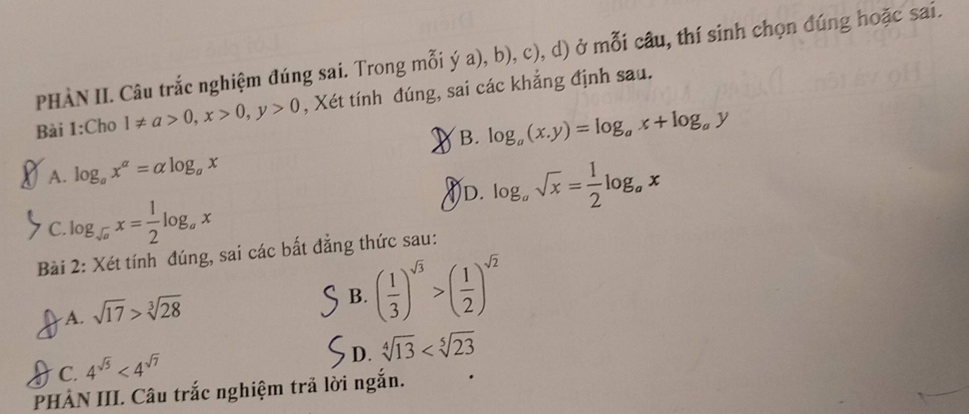 PHÀN II. Câu trắc nghiệm đúng sai. Trong mỗi ý a), b), c), d) ở mỗi câu, thí sinh chọn đúng hoặc sai.
Bài 1:Cho 1!= a>0, x>0, y>0 , Xét tính đúng, sai các khẳng định sau.
I B. log _a(x,y)=log _ax+log _ay
A. log _ax^a=alpha log _ax
D. log _asqrt(x)= 1/2 log _ax
C. log _sqrt(a)x= 1/2 log _ax
Bài 2: Xét tính đúng, sai các bất đẳng thức sau:
A. sqrt(17)>sqrt[3](28)
B. ( 1/3 )^sqrt(3)>( 1/2 )^sqrt(2)
D. sqrt[4](13)
C. 4^(sqrt(5))<4^(sqrt(7))
PHẢN III. Câu trắc nghiệm trả lời ngắn.