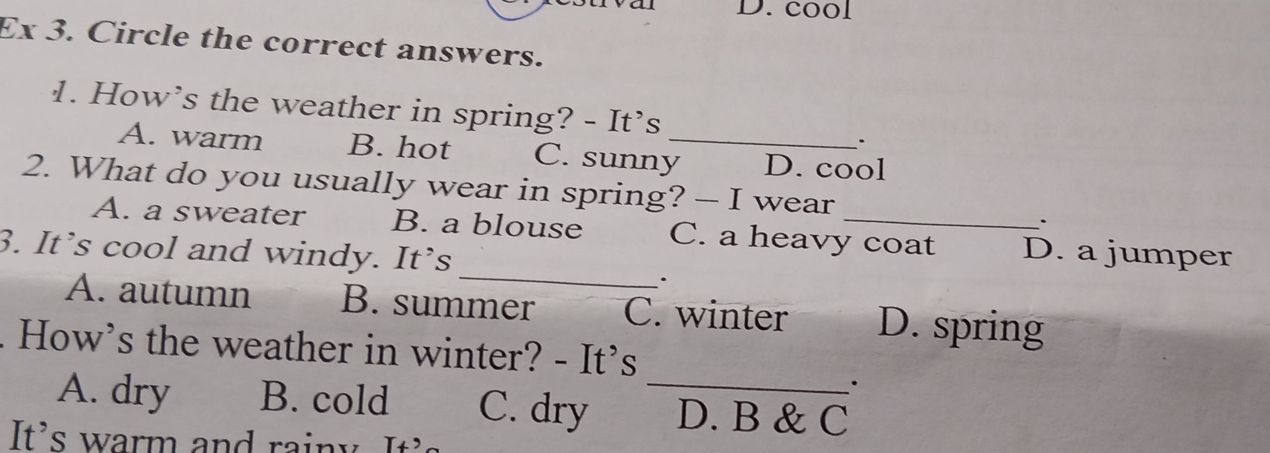 cool
Ex 3. Circle the correct answers.
1. How’s the weather in spring? - It’s
A. warm B. hot C. sunny_
D. cool
2. What do you usually wear in spring? — I wear
_
A. a sweater B. a blouse C. a heavy coat D. a jumper
3. It’s cool and windy. It’s
·
A. autumn B. summer C. winter D. spring
. How's the weather in winter? - It's
·
A. dry B. cold C. dry _D. B & C
It's warm and rainy It's