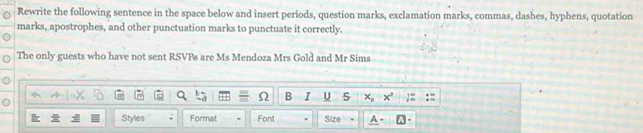 Rewrite the following sentence in the space below and insert periods, question marks, exclamation marks, commas, dashes, hyphens, quotation 
marks, apostrophes, and other punctuation marks to punctuate it correctly. 
The only guests who have not sent RSVPs are Ms Mendoza Mrs Gold and Mr Sims 
B I U s x_2 x^2
Styles Format Font Size