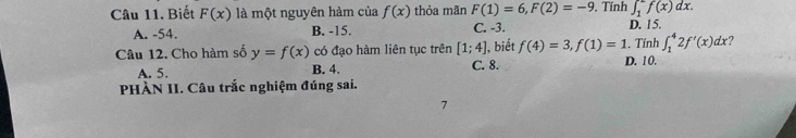 Biết F(x) là một nguyên hàm của f(x) thỏa mãn F(1)=6, F(2)=-9. Tính ∈t _1^1f(x)dx.
A. -54. B. -15. C. -3. D. 15.
Câu 12. Cho hàm số y=f(x) có đạo hàm liên tục trên [1;4] , biết f(4)=3, f(1)=1. Tính ∈t _1^42f'(x)dx 2
A. 5. B. 4. C. 8. D. 10.
PHÀN II. Câu trắc nghiệm đúng sai.
7