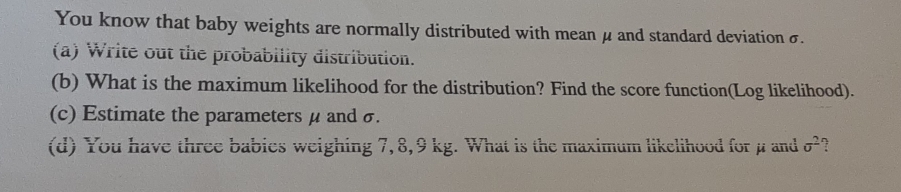 You know that baby weights are normally distributed with mean μ and standard deviation σ. 
(a) Write out the probability distribution. 
(b) What is the maximum likelihood for the distribution? Find the score function(Log likelihood). 
(c) Estimate the parameters μ and σ. 
(d) You have three babies weighing 7,8,9 kg. What is the maximum likelihood for μ and sigma^2 ?