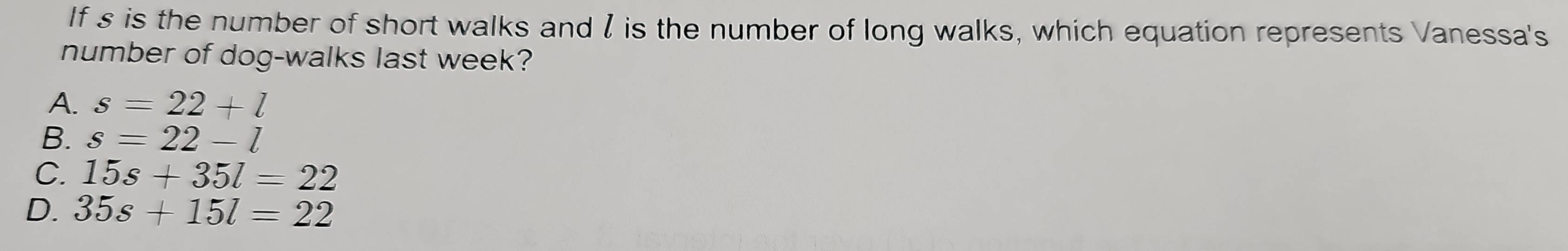 If s is the number of short walks andI is the number of long walks, which equation represents Vanessa's
number of dog-walks last week?
A. s=22+l
B. s=22-l
C. 15s+35l=22
D. 35s+15l=22