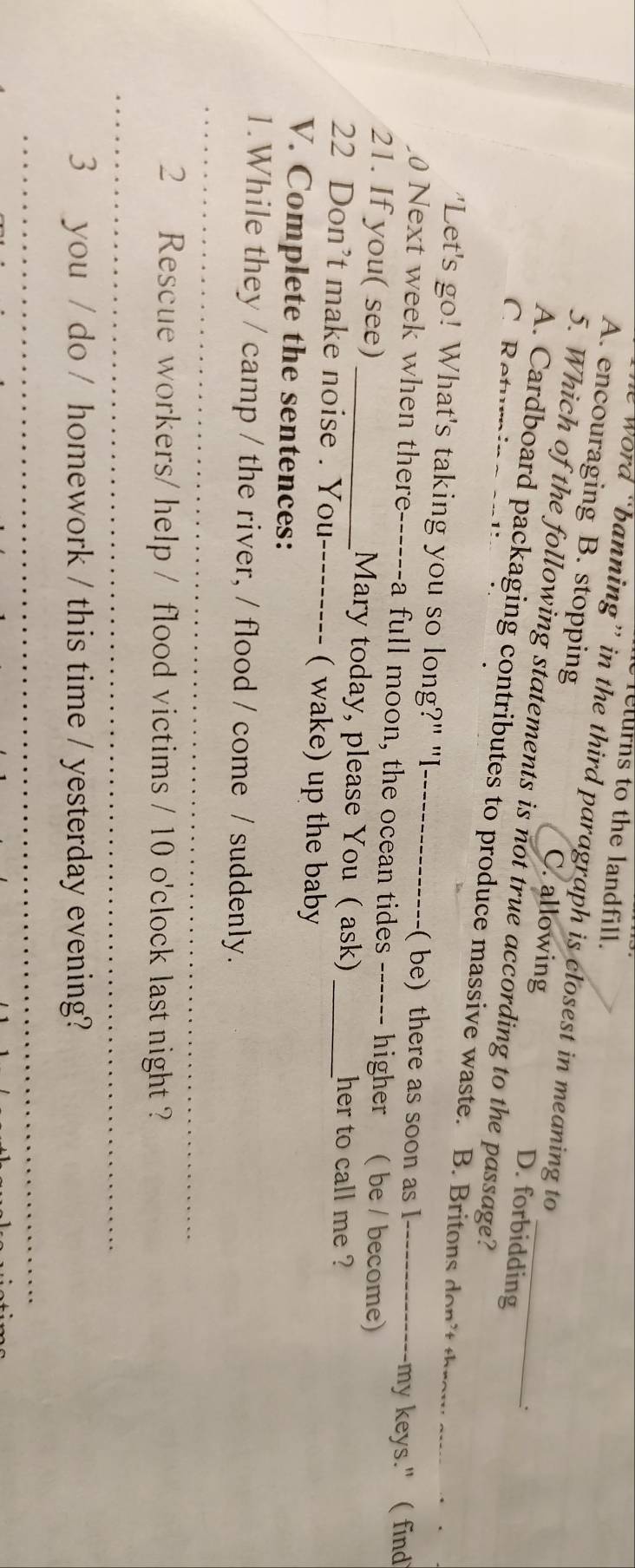 returns to the landfill.
Word “banning” in the third paragraph is closest in meaning to 、
A. encouraging B. stopping C. allowing D. forbidding
5. Which of the following statements is not true according to the passage?
C Retu
A. Cardboard packaging contributes to produce massive waste. B. Britons do i _
'Let's go! What's taking you so long?" "I_
( be) there as soon as I -my keys."( find
0 Next week when there------a full moon, the ocean tides ------ higher ( be / become)
21. If you( see) _Mary today, please You ( ask) her to call me ?
22 Don’t make noise . You_ ( wake) up the baby_
V. Complete the sentences:
_
1.While they / camp / the river, / flood / come / suddenly.
2 Rescue workers/ help / flood victims / 10 o'clock last night ?
_
3 you / do / homework / this time / yesterday evening?
_