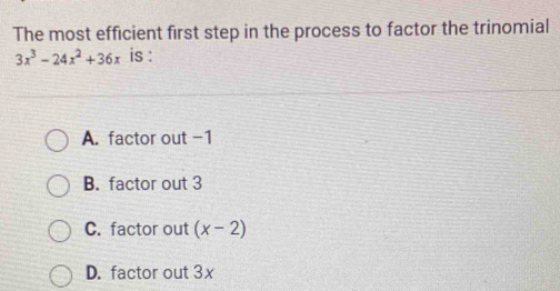 The most efficient first step in the process to factor the trinomial
3x^3-24x^2+36x is :
A. factor out -1
B. factor out 3
C. factor out (x-2)
D. factor out 3x