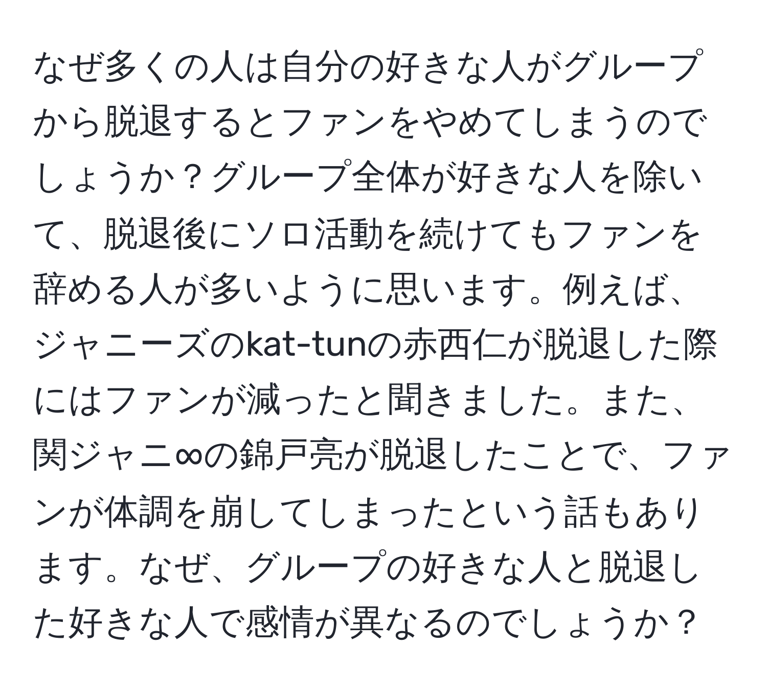 なぜ多くの人は自分の好きな人がグループから脱退するとファンをやめてしまうのでしょうか？グループ全体が好きな人を除いて、脱退後にソロ活動を続けてもファンを辞める人が多いように思います。例えば、ジャニーズのkat-tunの赤西仁が脱退した際にはファンが減ったと聞きました。また、関ジャニ∞の錦戸亮が脱退したことで、ファンが体調を崩してしまったという話もあります。なぜ、グループの好きな人と脱退した好きな人で感情が異なるのでしょうか？