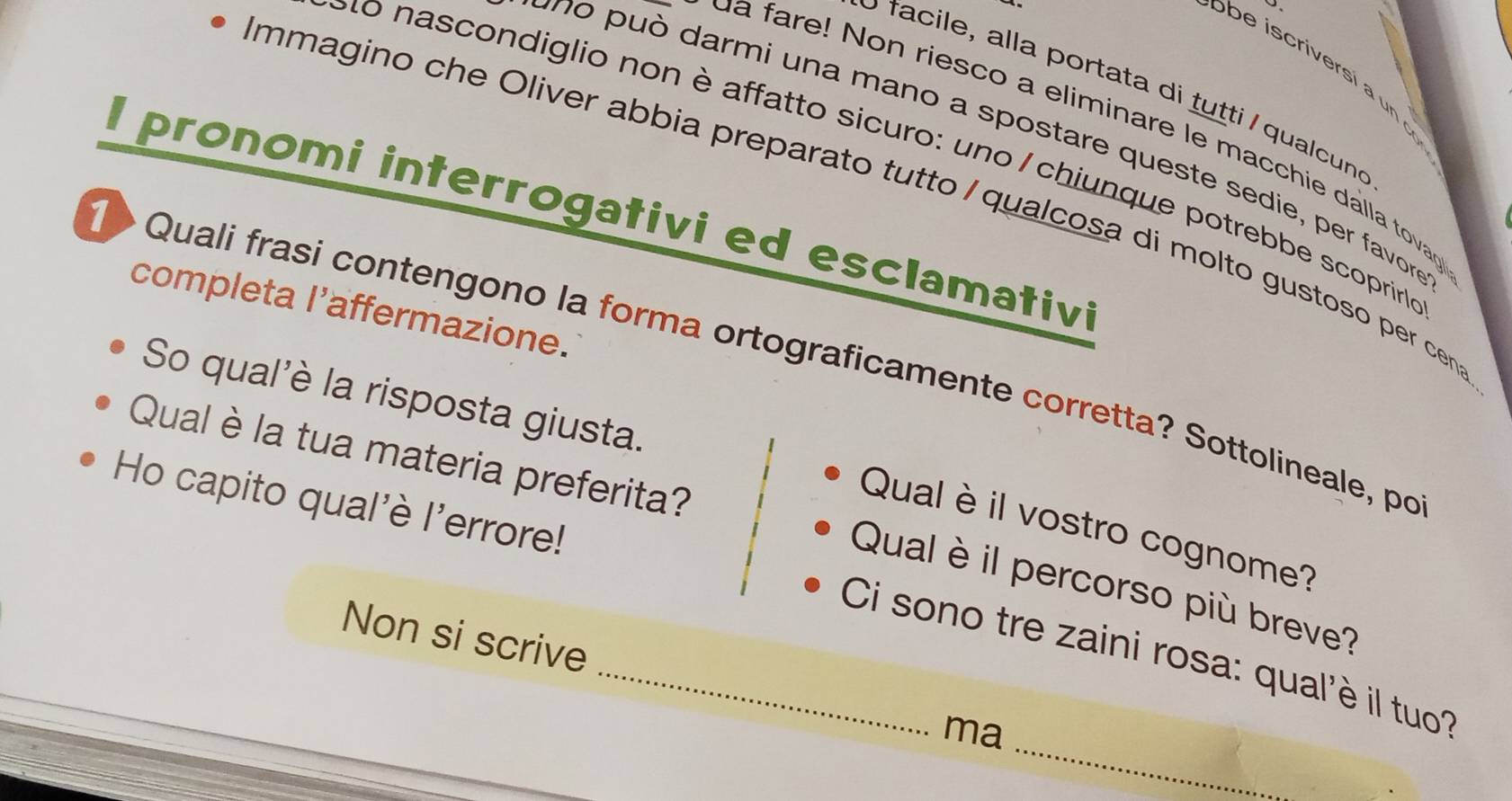 obe iscriversí a un 
f a i e , alla portata di tutti qualcund 
ua fare! Non riesco a eliminare le macchie dalla tovaç 
no può darmi una mano a spostare queste sedie, per favor 
Lo nascondiglio non è affatto sicuro: uno / chiunque potrebbe scoprirl 
mmagino che Oliver abbia preparato tutto / qualcosa di molto gustoso per cena 
I pronomi interrogativi ed esclamativi 
completa l’affermazione. 
> Quali frasi contengono la forma ortograficamente corretta? Sottolineale, po 
So qual'è la risposta giusta. 
Qual è la tua materia preferita? 
Ho capito qual'è l'errore! 
Qual è il vostro cognome? 
Qual è il percorso più breve? 
Non si scrive 
_ 
_Ci sono tre zaini rosa: qual'è il tuo? 
ma