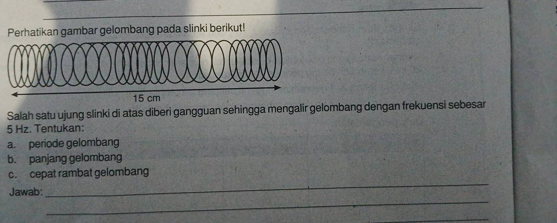 Perhatikan gambar gelombang pada slinki berikut!
15 cm
Salah satu ujung slinki di atas diberi gangguan sehingga mengalir gelombang dengan frekuensi sebesar
5 Hz. Tentukan: 
a. periode gelombang 
b. panjang gelomban 
c. cepat rambat gelombang 
_ 
Jawab: 
_ 
_