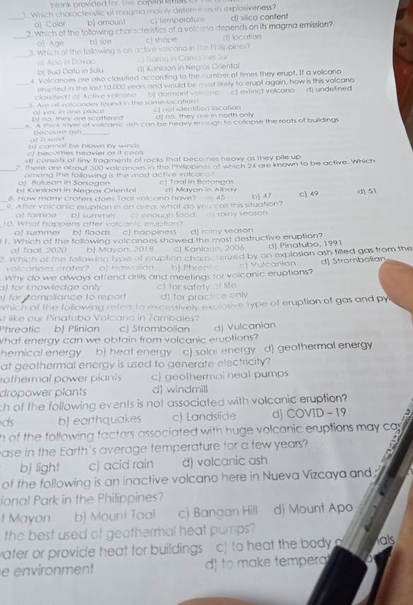 blank provided for. Use capital ates t 
1. Which characteristic of magma mainly determines its explosiveness?
_a) Color b) amoun1 c) temperature d) silica content
2. Which of the following choracteristics of a volcano depends on its magma emission?
_o) Age b size c) shape d) location
_
3. Which of the following is on active volcano in the Philippines?
aj Apo in Davao | Iarag in Camanes Sur
b) Bud Datu in Salu a) Kanlaon in Negros Orlental
4. Volcanoes are also classified according to the number of times they erupt. If a volcano
_erupted in the lost 10,000 years and would be most likely to erupt again, how is this volcano
classified? of Active valcano b) dormant voi ono c] extinct volcano d) undefined
5. Are all volcanoes found in the same location?
_a) ves in one place c) not identified location
bt no, they are scattered d] no, they are in north only
_s. A thick layer of volcanic ash can be heavy eniough to collapse the roots of buildings
at ts sold
b) cannat be blown by winds
c) becomes heavier as it cools
d) consists of tiny fragments of rocks that becomes heavy as they pile up
_
7 There are about 300 volcanoes in the Philippines of which 24 are known to be active. Which
among the following is the most active volcano ?
a) Bulusan in Sorsogon c) Taal in Batangas
b) Kanlaón in Negros Oriental d) Mayon in Albav
8. How many crafers does Toal volcano have? j 45
_s. After volcanic eruption in an area, what do you call this situation? b] 47 □) 49 d) 51
a) tamine b] summer c) enough food  ) rainy season
10. What happens after volcanic eruption?
a) summer bJ floods c happiness d) rainy season
1. Which of the following volcanoes showed the most destructive eruption?
aJ Taal 2020 b) Mayon. 2018 CJ Kanlaon, 2006 d) Pinatubo, 1991
. Which of the following type of cruption characterized by an explosion ash filled gas from the
volcanoos crafer a) Hawaiian b) Phreol s c| Vulcanian
Why do we always attend drills and meetings for volcanic eruptions? d] Strombolian
al for knowledge only c] for safety of life
for c ompliance to report d) for practice only
Which of the following refers to excessively explosive type of eruption of gas and py
st like our Pinatubo Volcano in Zambales?
Phreatic b) Plinian c) Strombolian dj Vulcanian
What energy can we obtain from volcanic eruptions?
hemical energy b) heat energy c) solar energy d) geothermal energy
at geothermal energy is used to generate electricity?
othermal power plants c) geothermal heal pumps
dropower plants d) windmill
ch of the following events is not associated with volcanic eruption?
ds b) earthquakes c) Landslide d) COVID -19 5
h of the following factors associated with huge volcanic eruptions may ca 
ase in the Earth's average temperature for a few years?
a
b) light c) acid rain d) volcanic ash
of the following is an inactive volcano here in Nueva Vizcaya and 
ional Park in the Philippines?
t Mayon b) Mount Taal c) Bangan Hill d) Mount Apo
the best used of geothermal heat pumps?
water or provide heat for buildings c) to heat the body o als
e environment d) to make temper
