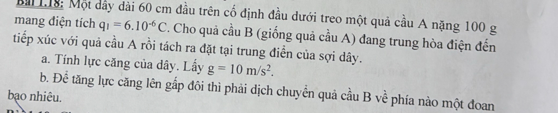 Bài L18: Một dây dài 60 cm đầu trên cố định đầu dưới treo một quả cầu A nặng 100 g
mang điện tích q_1=6.10^(-6)C. Cho quả cầu B (giống quả cầu A) đang trung hòa điện đến 
tiếp xúc với quả cầu A rồi tách ra đặt tại trung điễn của sợi dây. 
a. Tính lực căng của dây. Lấy g=10m/s^2. 
b. Để tăng lực căng lên gấp đôi thì phải dịch chuyển quả cầu B về phía nào một đoan 
bạo nhiêu.