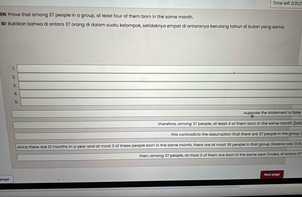 Time left 0:31:2 
EN: Prove that among 37 people in a group, at least four of them born in the same month. 
ID: Buktikan bahwa di antara 37 orang di dalam suatu kelompok, setidaknya empat di antaranya berulang tahun di bulan yang sama. 
2 
3. 
4. 
5. 
suppose the statement is false 
therefore, among 37 people, at least 4 of them born in the same month (jadi 
this contradicts the assumption that there are 37 people in the group 
since there are 12 months in a year and at most 3 of these people born in the same month, there are at most 36 people in that group (karena ada 12 be 
then, among 37 people, at most 3 of them are born in the same year (maka, di antara 37
Next page 
page