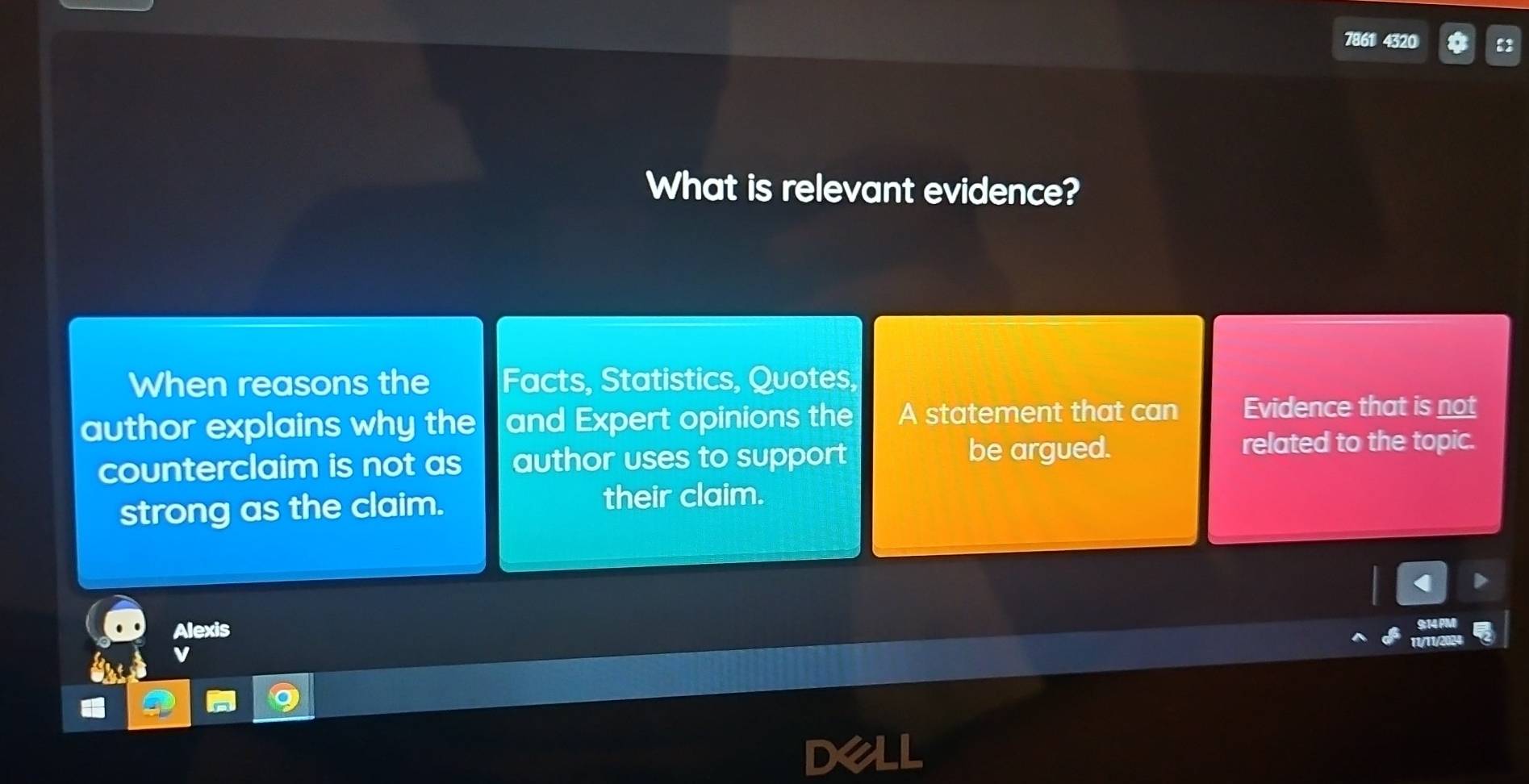 7861 4320
What is relevant evidence?
When reasons the Facts, Statistics, Quotes,
author explains why the and Expert opinions the A statement that can Evidence that is not
be argued.
counterclaim is not as author uses to support related to the topic.
strong as the claim. their claim.
Alexis