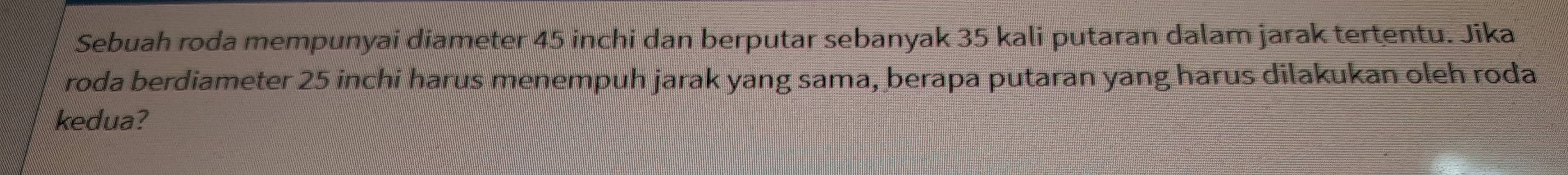 Sebuah roda mempunyai diameter 45 inchi dan berputar sebanyak 35 kali putaran dalam jarak tertentu. Jika 
roda berdiameter 25 inchi harus menempuh jarak yang sama, berapa putaran yang harus dilakukan oleh roda 
kedua?