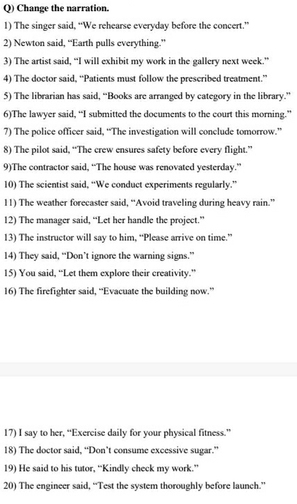 Change the narration. 
1) The singer said, “We rehearse everyday before the concert.” 
2) Newton said, “Earth pulls everything.” 
3) The artist said, “I will exhibit my work in the gallery next week.” 
4) The doctor said, “Patients must follow the prescribed treatment.” 
5) The librarian has said, “Books are arranged by category in the library.” 
6)The lawyer said, “I submitted the documents to the court this morning.” 
7) The police officer said, “The investigation will conclude tomorrow.” 
8) The pilot said, “The crew ensures safety before every flight.” 
9)The contractor said, “The house was renovated yesterday.” 
10) The scientist said, “We conduct experiments regularly.” 
11) The weather forecaster said, “Avoid traveling during heavy rain.” 
12) The manager said, “Let her handle the project.” 
13) The instructor will say to him, “Please arrive on time.” 
14) They said, “Don’t ignore the warning signs.” 
15) You said, “Let them explore their creativity.” 
16) The firefighter said, “Evacuate the building now.” 
17) I say to her, “Exercise daily for your physical fitness.” 
18) The doctor said, “Don’t consume excessive sugar.” 
19) He said to his tutor, “Kindly check my work.” 
20) The engineer said, “Test the system thoroughly before launch.”