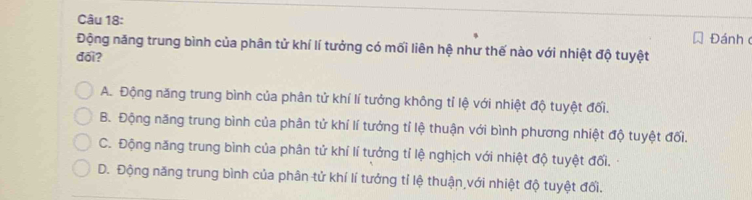 Đánh 
Động năng trung bình của phân tử khí lí tưởng có mối liên hệ như thế nào với nhiệt độ tuyệt
đối?
A. Động năng trung bình của phân tử khí lí tưởng không tỉ lệ với nhiệt độ tuyệt đối.
B. Động năng trung bình của phân tử khí lí tưởng tí lệ thuận với bình phương nhiệt độ tuyệt đối.
C. Động năng trung bình của phân tử khí lí tưởng tí lệ nghịch với nhiệt độ tuyệt đối.
D. Động năng trung bình của phân tử khí lí tướng tỉ lệ thuận với nhiệt độ tuyệt đối.