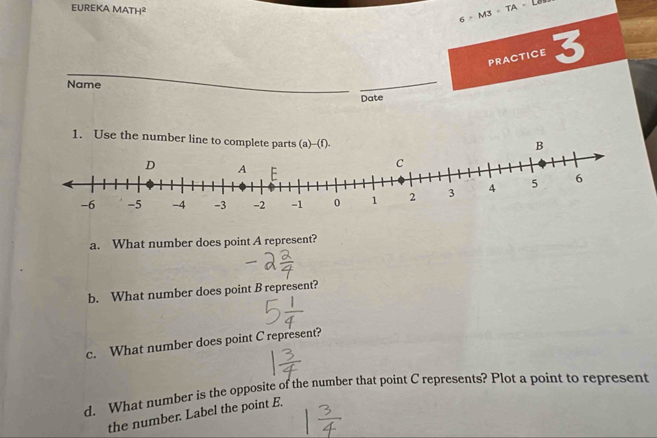 EUREKA MATH²
6>M3>TA>D
PRACTICE 3 
Name 
Date 
1. Use the number line to complete parts (a)--(f). 
B 
a. What number does point A represent? 
b. What number does point B represent? 
c. What number does point C represent? 
d. What number is the opposite of the number that point C represents? Plot a point to represent 
the number. Label the point E.