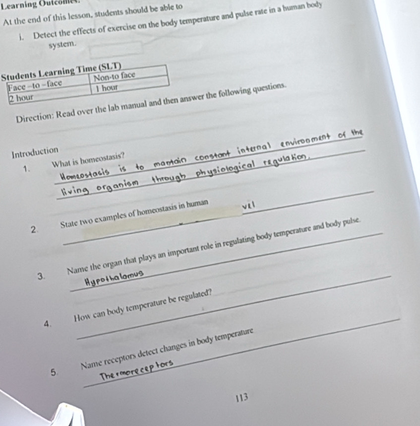 Learning Outcome 
At the end of this lesson, students should be able to 
i. Detect the effects of exercise on the body temperature and pulse rate in a human body 
system. 
Direction: Read over the ler the following questions. 
n v ir o n m ent 
the 
_ 
Introduction 

1. What is homeostasis? 
C 
_ 
ological r qu l 
_ 
2. State two examples of homeostasis in human 
_ 
_ 
3. Name the organ that plays an important role in regulating body temperature and body pulse 
_ 
4. How can body temperature be regulated?_ 
5 Name receptors detect changes in body temperature
113
