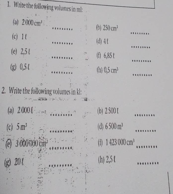 Write the following volumes in ml : 
_ 
(a) 2000cm^3
_ 
(b) 250cm^3
_ 
(c) I k
_ 
(d) 4l
_ 
(e) 2,5 t 
_ 
(f) 6,85 t 
_ 
_ 
_ 
(g) 0,5 t 
(h) 0,5cm^3
2. Write the following volumes in kl : 
(a) 2:000.[ _(b) 2 500 [_ 
(c) 5m^3 _(d) 6500m^3 _ 
(e) 3000000cm^3 _ (f) 1423000cm^3 _ 
(g) 20 [ _(h) 2,5 t_