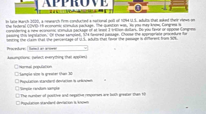 APPROVE

In late March 2020, a research firm conducted a national poll of 1094 U.S. adults that asked their views on
the federal COVID-19 economic stimulus package. The question was, 'As you may know, Congress is
considering a new economic stimulus package of at least 2 trillion dollars. Do you favor or oppose Congress
passing this legislation.' Of those sampled, 574 favored passage. Choose the appropriate procedure for
testing the claim that the percentage of U.S. adults that favor the passage is different from 50%.
Procedure: Select an answer
Assumptions: (select everything that applies)
a Normal population
Sample size is greater than 30
Population standard deviation is unknown .
Simple random sample
The number of positive and negative responses are both greater than 10
Population standard deviation is known