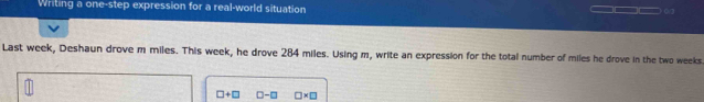 Writing a one-step expression for a real-world situation _□□ _ 
Last week, Deshaun drove m miles. This week, he drove 284 miles. Using m, write an expression for the total number of miles he drove in the two weeks
□ +□ □ -□ □ * □