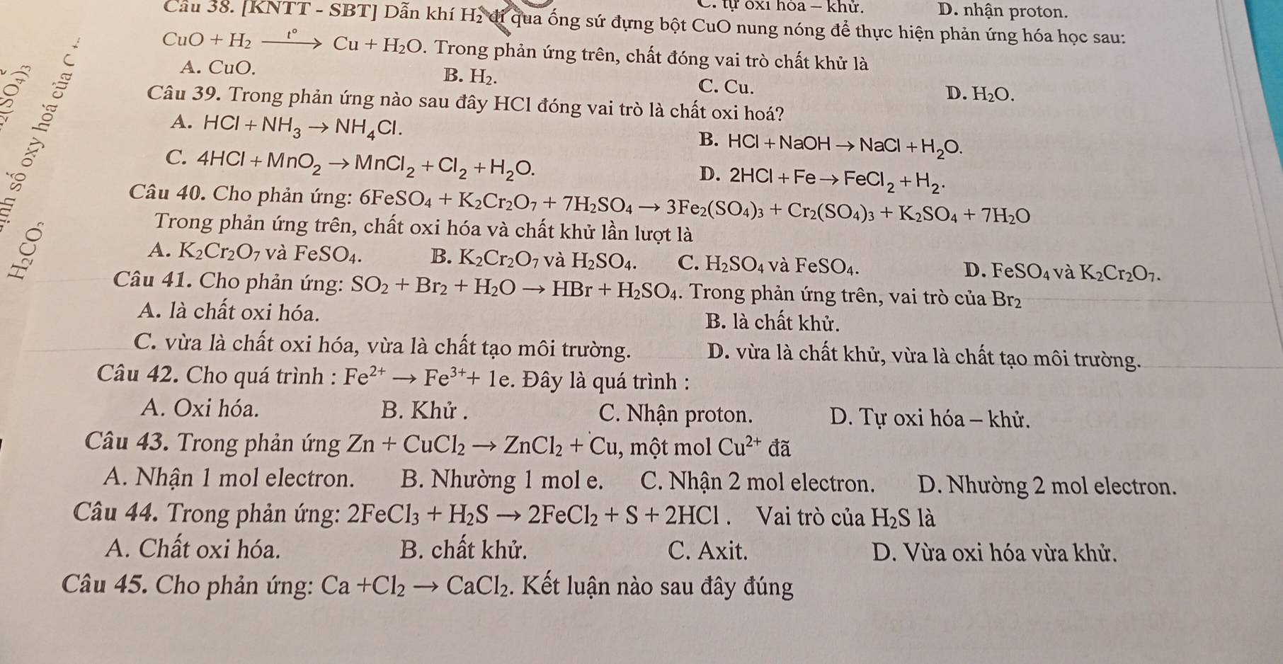 C. tự ốx1 hỏa − khử. D. nhận proton.
Cầu 38. [KNTT - SBT] Dẫn khí H₂ đi qua ống sứ đựng bột CuO nung nóng để thực hiện phản ứng hóa học sau:
CuO+H_2xrightarrow t°Cu+H_2O. Trong phản ứng trên, chất đóng vai trò chất khử là
B. H_2.
A. CuO. C. Cu.
D. H_2O.
A. HCl+NH_3to NH_4Cl.
Câu 39. Trong phản ứng nào sau đây HCl đóng vai trò là chất oxi hoá?
B. HCl+NaOHto NaCl+H_2O.
C. 4HCl+MnO_2to MnCl_2+Cl_2+H_2O.
D. 2HCl+Feto FeCl_2+H_2.
Câu 40. Cho phản ứng: 6FeSO_4+K_2Cr_2O_7+7H_2SO_4to 3Fe_2(SO_4)_3+Cr_2(SO_4)_3+K_2SO_4+7H_2O
Trong phản ứng trên, chất oxi hóa và chất khử lần lượt là
A. K_2Cr_2O_7 và FeSO_4. B. K_2Cr_2O_7 và H_2SO_4. C. H_2SO_4 và FeSO_4. D. FeSO_4 và K_2Cr_2O_7.
Câu 41. Cho phản ứng: SO_2+Br_2+H_2Oto HBr+H_2SO_4. Trong phản ứng trên, vai trò của Br_2
A. là chất oxi hóa. B. là chất khử.
C. vừa là chất oxi hóa, vừa là chất tạo môi trường. D. vừa là chất khử, vừa là chất tạo môi trường.
Câu 42. Cho quá trình : Fe^(2+)to Fe^(3+)+1e. Đây là quá trình :
A. Oxi hóa.  B. Khử . C. Nhận proton. D. Tự oxi hóa - khử.
Câu 43. Trong phản ứng Zn+CuCl_2to ZnCl_2+Cu , một mol Cu^(2+) đã
A. Nhận 1 mol electron. B. Nhường 1 mol e. C. Nhận 2 mol electron. D. Nhường 2 mol electron.
Câu 44. Trong phản ứng: 2FeCl_3+H_2Sto 2FeCl_2+S+2HCl Vai trò của H_2S là
A. Chất oxi hóa. B. chất khử. C. Axit. D. Vừa oxi hóa vừa khử.
Câu 45. Cho phản ứng: Ca+Cl_2to CaCl_2. Kết luận nào sau đây đúng