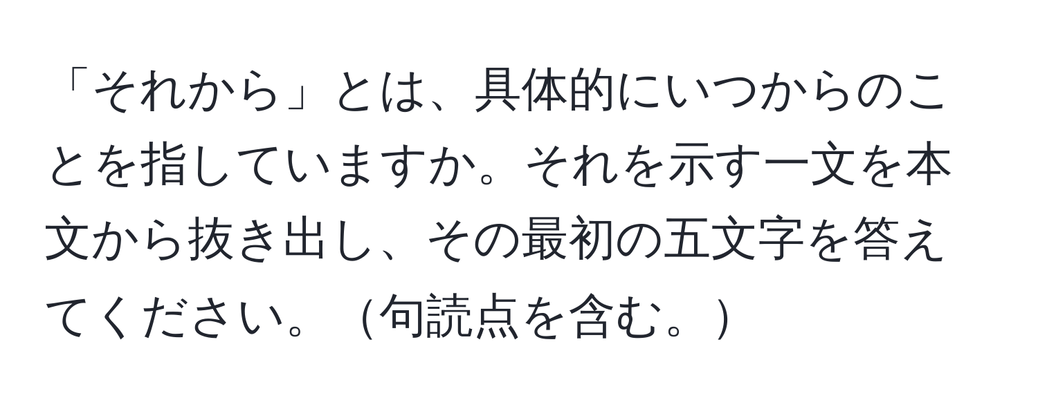 「それから」とは、具体的にいつからのことを指していますか。それを示す一文を本文から抜き出し、その最初の五文字を答えてください。句読点を含む。