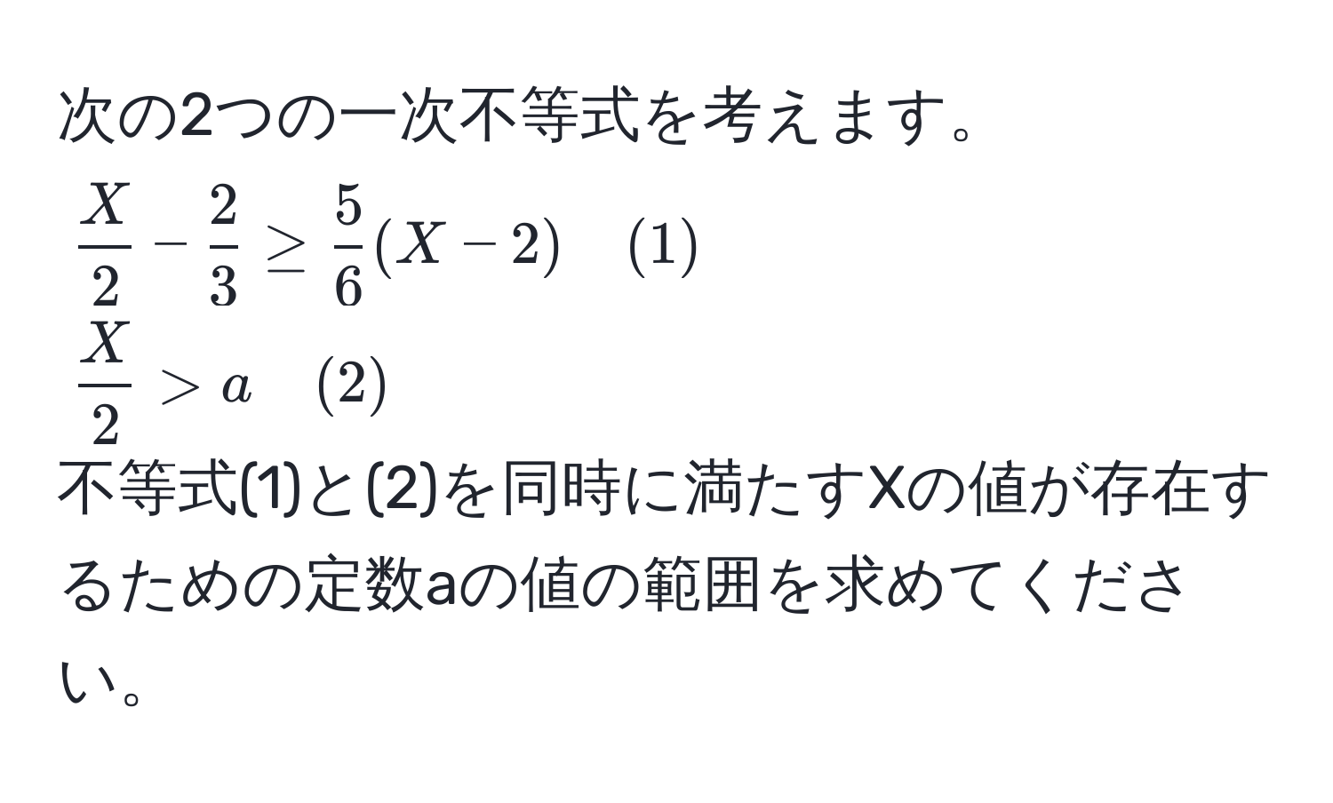 次の2つの一次不等式を考えます。  
( X/2  -  2/3  ≥  5/6 (X - 2) quad (1))  
( X/2  > a quad (2))  
不等式(1)と(2)を同時に満たすXの値が存在するための定数aの値の範囲を求めてください。