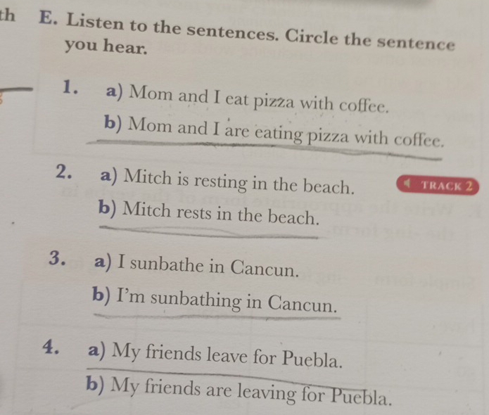 th E. Listen to the sentences. Circle the sentence 
you hear. 
1. a) Mom and I eat pizza with coffee. 
b) Mom and I are eating pizza with coffee. 
2. a) Mitch is resting in the beach. TRACK 2 
b) Mitch rests in the beach. 
3. a) I sunbathe in Cancun. 
b) I’m sunbathing in Cancun. 
4. a) My friends leave for Puebla. 
b) My friends are leaving for Puebla.