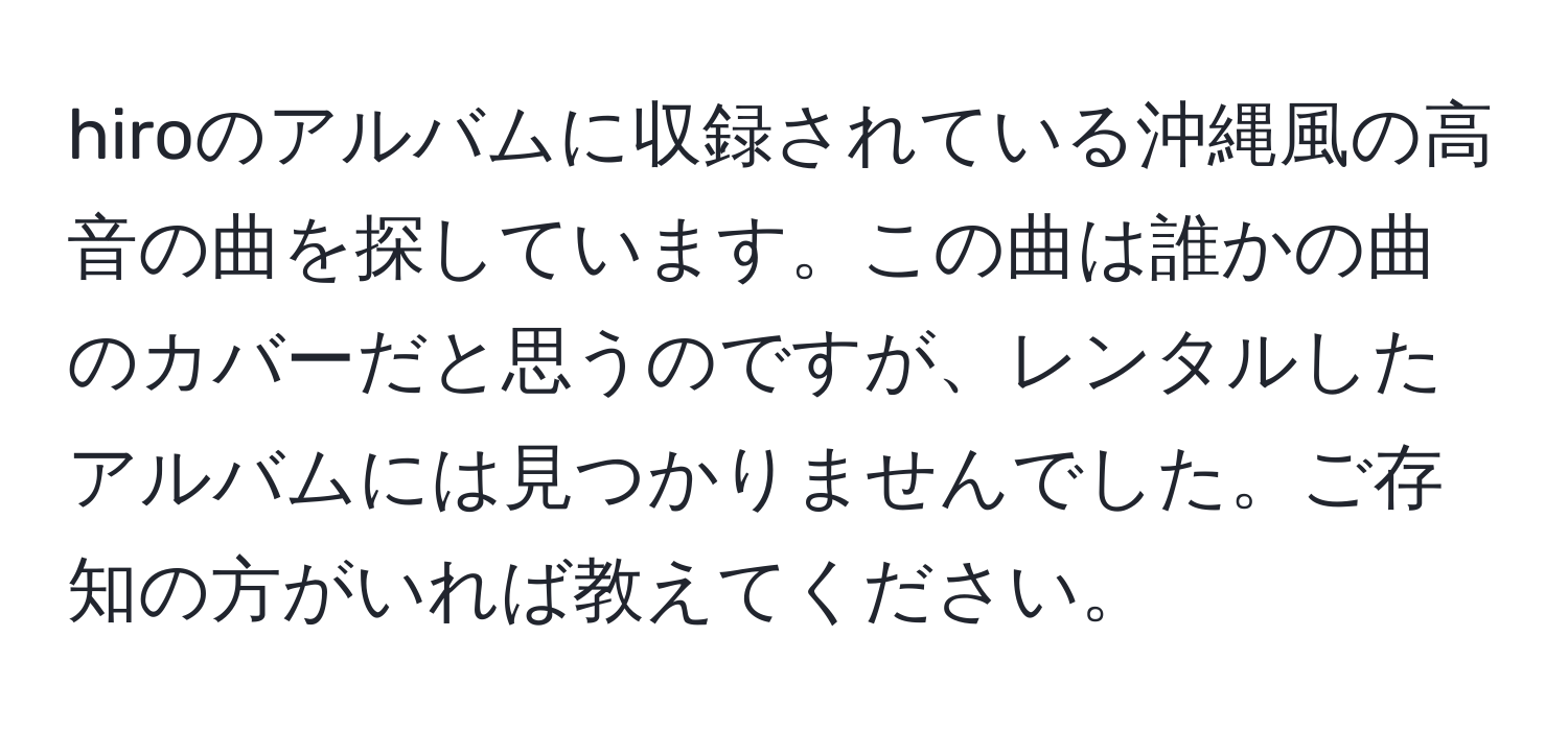 hiroのアルバムに収録されている沖縄風の高音の曲を探しています。この曲は誰かの曲のカバーだと思うのですが、レンタルしたアルバムには見つかりませんでした。ご存知の方がいれば教えてください。