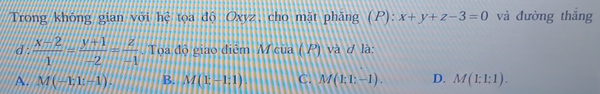 Trong không gian với hệ tọa độ Oxyz, cho mặt phăng (P): x+y+z-3=0 và đường thǎng
d :  (x-2)/1 = (y+1)/-2 = z/-1  Tọa độ giao điểm M của ( P) và ơ là:
A. M(-1;1;-1). B. M(1;-1;1). C. M(1;1;-1). D. M(1;1;1).