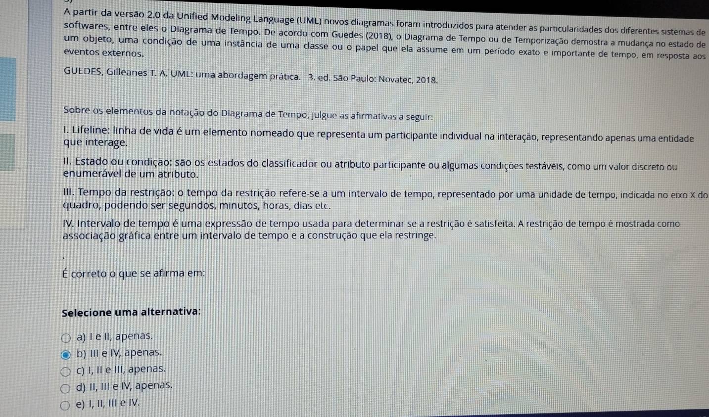 A partir da versão 2.0 da Unified Modeling Language (UML) novos diagramas foram introduzidos para atender as particularidades dos diferentes sistemas de
softwares, entre eles o Diagrama de Tempo. De acordo com Guedes (2018), o Diagrama de Tempo ou de Temporização demostra a mudança no estado de
um objeto, uma condição de uma instância de uma classe ou o papel que ela assume em um período exato e importante de tempo, em resposta aos
eventos externos.
GUEDES, Gilleanes T. A. UML: uma abordagem prática. 3. ed. São Paulo: Novatec, 2018.
Sobre os elementos da notação do Diagrama de Tempo, julgue as afirmativas a seguir:
I. Lifeline: linha de vida é um elemento nomeado que representa um participante individual na interação, representando apenas uma entidade
que interage.
II. Estado ou condição: são os estados do classificador ou atributo participante ou algumas condições testáveis, como um valor discreto ou
enumerável de um atributo.
III. Tempo da restrição: o tempo da restrição refere-se a um intervalo de tempo, representado por uma unidade de tempo, indicada no eixo X do
quadro, podendo ser segundos, minutos, horas, dias etc.
IV. Intervalo de tempo é uma expressão de tempo usada para determinar se a restrição é satisfeita. A restrição de tempo é mostrada como
associação gráfica entre um intervalo de tempo e a construção que ela restringe.
É correto o que se afirma em:
Selecione uma alternativa:
a) I e II, apenas.
b) III e IV, apenas.
c) I, II e III, apenas.
d) II, III e IV, apenas.
e) I, II, III e IV.