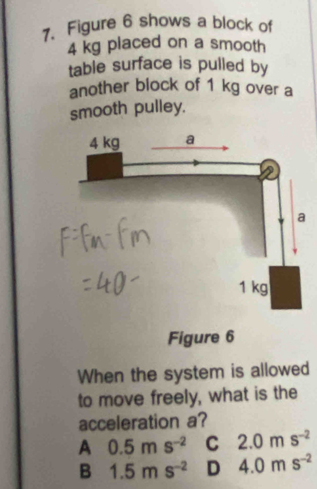 Figure 6 shows a block of
4 kg placed on a smooth
table surface is pulled by
another block of 1 kg over a
smooth pulley.
Figure 6
When the system is allowed
to move freely, what is the
acceleration a?
A 0.5ms^(-2) C 2.0ms^(-2)
B 1.5ms^(-2) D 4.0ms^(-2)