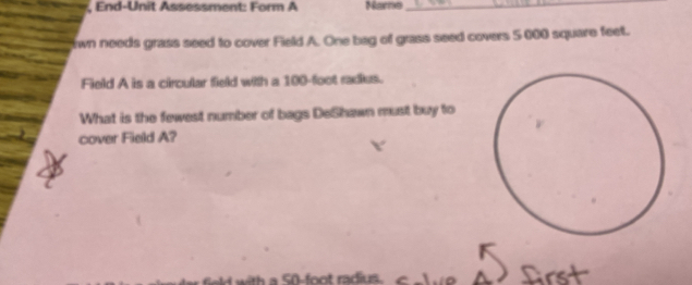 End-Unit Assessment: Form A Nare_ 
wn needs grass seed to cover Field A. One bag of grass seed covers 5000 square feet. 
Field A is a circular field with a 100-foot radies. 
What is the fewest number of bags DeShawn must buy to 
cover Field A? 
h a 50-foot radius. frst