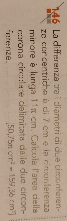 146 La differenza tra i diametri di due circonferen- 
ze concentriche è di 7 cm e la circonferenza 
minore è lunga 11π cm. Calcola l'area della 
corona circolare delimitata dalle due circon- 
ferenze.
[50,75π cm^2approx 159,36cm^2]