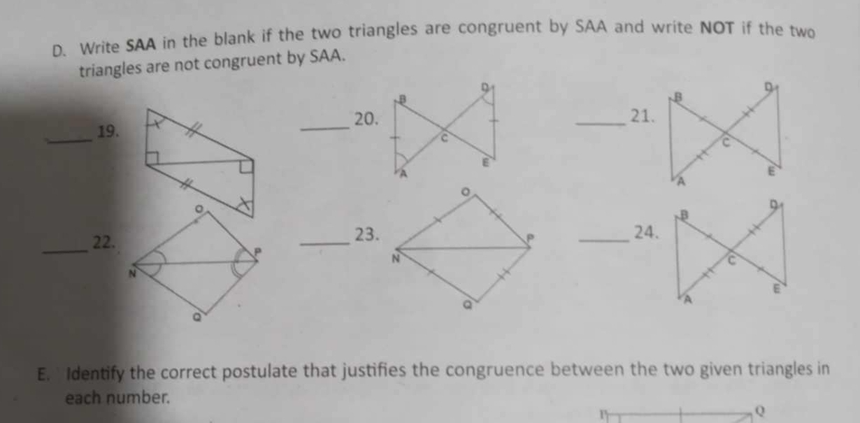 Write SAA in the blank if the two triangles are congruent by SAA and write NOT if the two 
triangles are not congruent by SAA. 
_ 
_19. t 
_ 
。 
23.24. 
_22. _°_
P
N
a
E. Identify the correct postulate that justifies the congruence between the two given triangles in 
each number.
Q