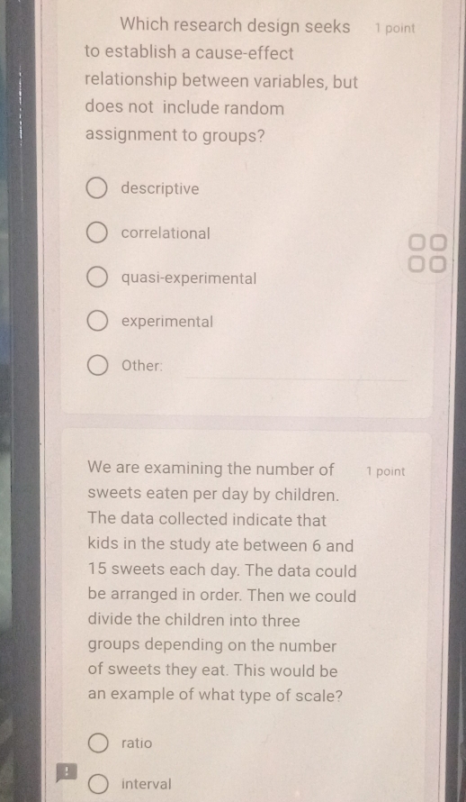 Which research design seeks 1 point
to establish a cause-effect
relationship between variables, but
does not include random
assignment to groups?
descriptive
correlational
quasi-experimental
experimental
Other:
We are examining the number of 1 point
sweets eaten per day by children.
The data collected indicate that
kids in the study ate between 6 and
15 sweets each day. The data could
be arranged in order. Then we could
divide the children into three
groups depending on the number
of sweets they eat. This would be
an example of what type of scale?
ratio
!
interval