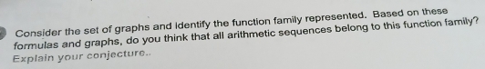 Consider the set of graphs and Identify the function family represented. Based on these 
formulas and graphs, do you think that all arithmetic sequences belong to this function family? 
Explain your conjecture..