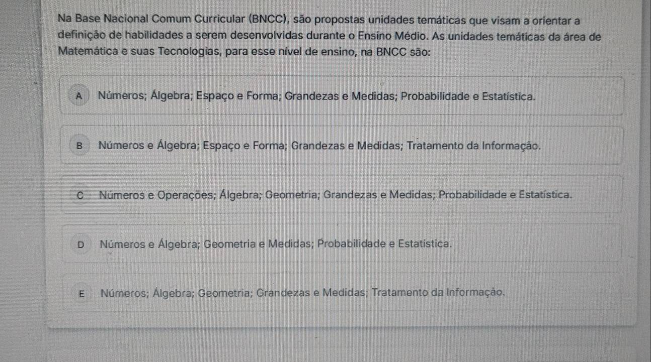 Na Base Nacional Comum Curricular (BNCC), são propostas unidades temáticas que visam a orientar a
definição de habilidades a serem desenvolvidas durante o Ensíno Médio. As unidades temáticas da área de
Matemática e suas Tecnologias, para esse nível de ensino, na BNCC são:
A Números; Álgebra; Espaço e Forma; Grandezas e Medidas; Probabilidade e Estatística.
B Números e Álgebra; Espaço e Forma; Grandezas e Medidas; Tratamento da Informação.
C Números e Operações; Álgebra; Geometria; Grandezas e Medidas; Probabilidade e Estatística.
D Números e Álgebra; Geometria e Medidas; Probabilidade e Estatística.
E Números; Álgebra; Geometria; Grandezas e Medidas; Tratamento da Informação.