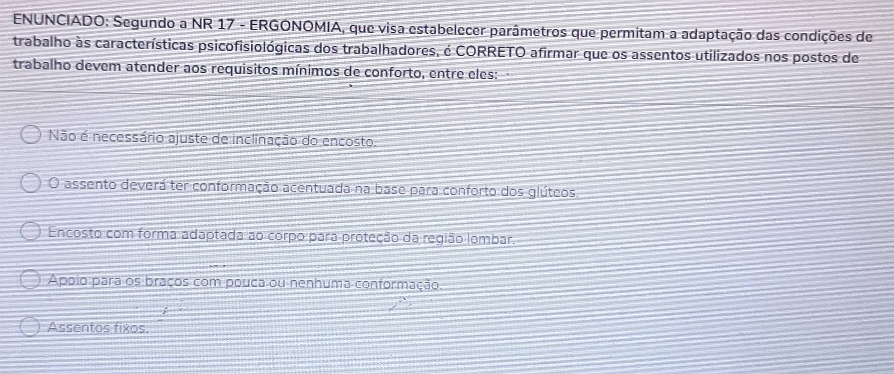 ENUNCIADO: Segundo a NR 17 - ERGONOMIA, que visa estabelecer parâmetros que permitam a adaptação das condições de
trabalho às características psicofisiológicas dos trabalhadores, é CORRETO afirmar que os assentos utilizados nos postos de
trabalho devem atender aos requisitos mínimos de conforto, entre eles:
Não é necessário ajuste de inclinação do encosto.
O assento deverá ter conformação acentuada na base para conforto dos glúteos.
Encosto com forma adaptada ao corpo para proteção da região lombar.
Apoio para os braços com pouca ou nenhuma conformação.
Assentos fixos.