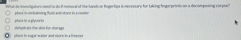 rpom
What do investigators need to do if removal of the hands or fngertips is necessary for taking fngerprints on a decomposing corpse?
place in embalming fluid and store in a cooler
place in a glycerin
dehydrate the skin for storage
place in sugar water and store in a freezer