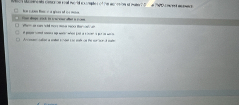 Which stalements describe real world examples of the adhesion of water? C e TWO correct answers.
Ice cubes float in a glass of ice water.
Rain drops stick to a window after a storm
Warm air can hold more water vapor than cold air.
A paper towel soaks up water when just a corner is put in water.
An insect called a water strider can walk on the surface of water.