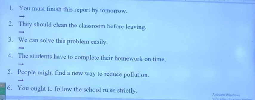 You must finish this report by tomorrow. 
2. They should clean the classroom before leaving. 
3. We can solve this problem easily. 
4. The students have to complete their homework on time. 
5. People might find a new way to reduce pollution. 
6. You ought to follow the school rules strictly. Activate Windows