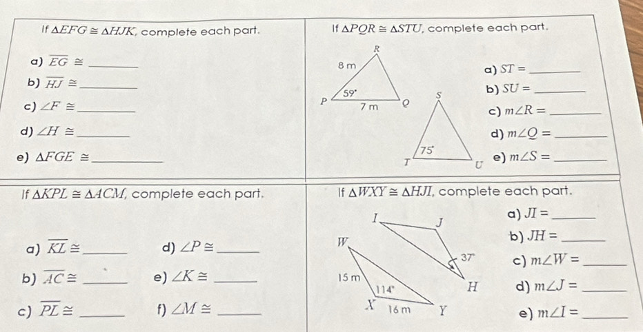 If △ EFG≌ △ HJK complete each part. If △ PQR≌ △ STU , complete each part.
a) overline EG≌ _ ST= _
a)
b) overline HJ≌ _
b) SU= _
c) ∠ F≌ _ 
c) m∠ R= _
d) ∠ H≌ _ m∠ Q= _
d)
e) △ FGE≌ _ e) m∠ S= _
If △ KPL≌ △ ACM, , complete each part. If △ WXY≌ △ HJI , complete each part.
a) JI= _
a) overline KL≌ _ d) ∠ P≌ _
b) JH= _
c) m∠ W= _
b) overline AC≌ _e) ∠ K≌ _
d) m∠ J= _
c) overline PL≌ _f) ∠ M≌ _ e) m∠ I= _